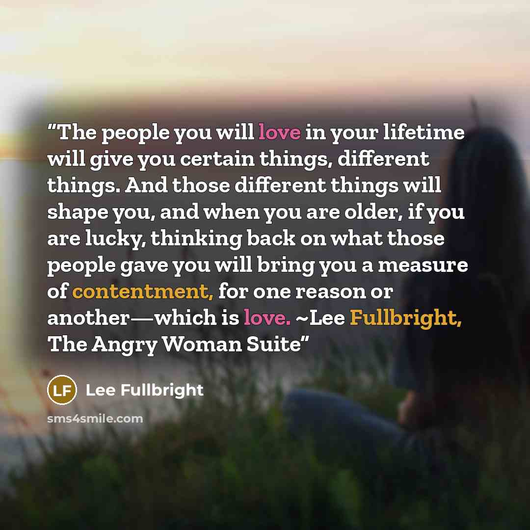 “The people you will love in your lifetime will give you certain things, different things. And those different things will shape you, and when you are older, if you are lucky, thinking back on what those people gave you will bring you a measure of contentment, for one reason or another—which is…” quote by Lee Fullbright