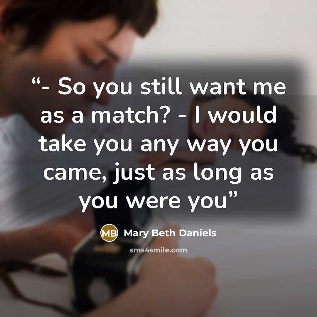 “- So you still want me as a match? - I would take you any way you came, just as long as you were you” quote by Mary Beth Daniels