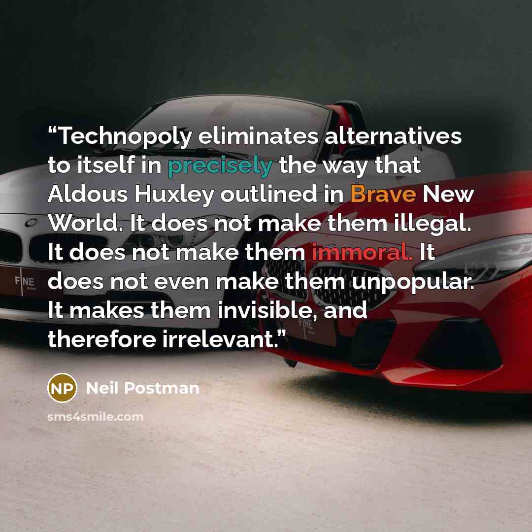 “Technopoly eliminates alternatives to itself in precisely the way that Aldous Huxley outlined in Brave New World. It does not make them illegal. It does not make them immoral. It does not even make them unpopular. It makes them invisible, and therefore irrelevant.” quote by Neil Postman
