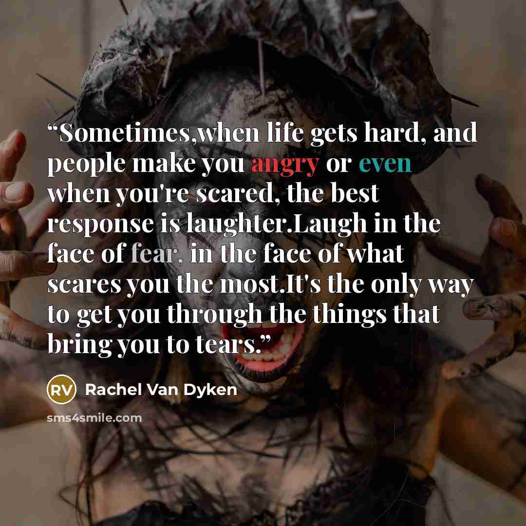 “Sometimes,when life gets hard, and people make you angry or even when you're scared, the best response is laughter.Laugh in the face of fear, in the face of what scares you the most.It's the only way to get you through the things that bring you to tears.” quote by Rachel Van Dyken