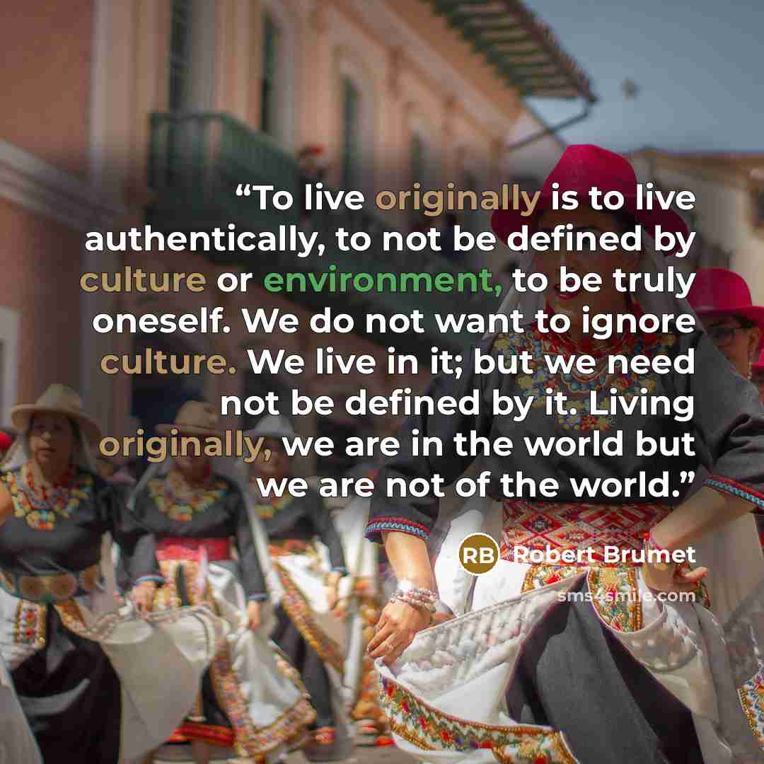“To live originally is to live authentically, to not be defined by culture or environment, to be truly oneself. We do not want to ignore culture. We live in it; but we need not be defined by it. Living originally, we are in the world but we are not of the world.” quote by Robert Brumet