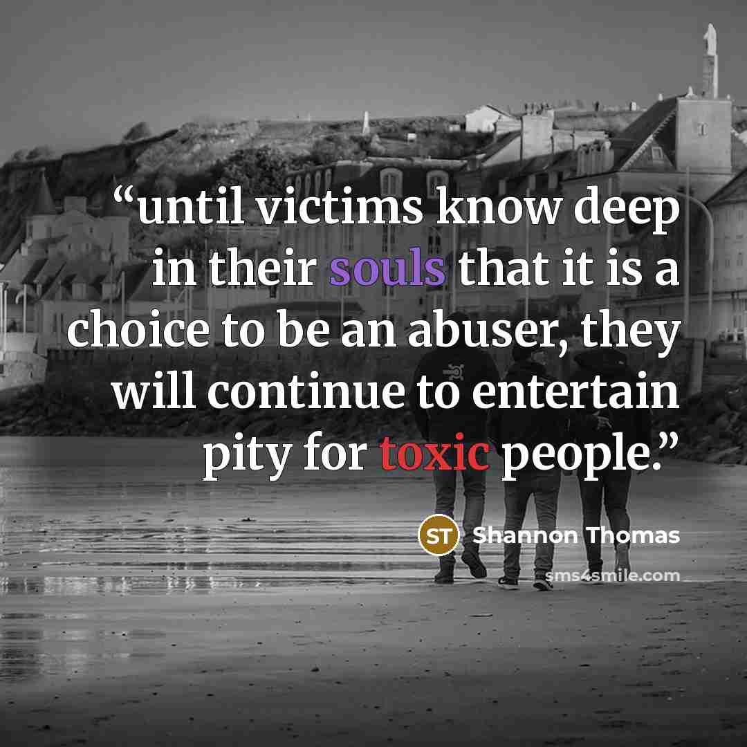 “until victims know deep in their souls that it is a choice to be an abuser, they will continue to entertain pity for toxic people.” quote by Shannon Thomas