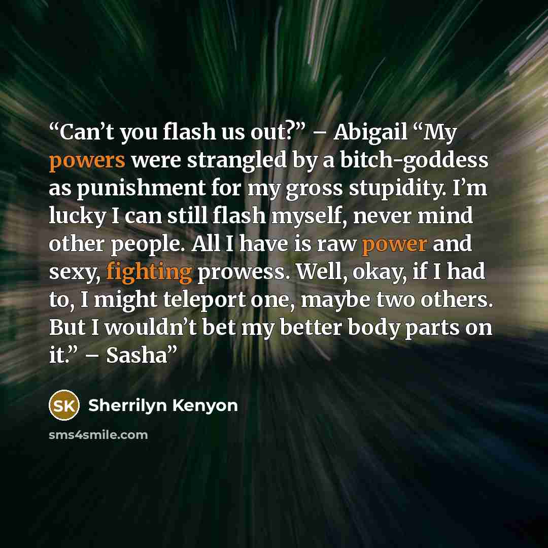 “Can’t you flash us out?” – Abigail “My powers were strangled by a bitch-goddess as punishment for my gross stupidity. I’m lucky I can still flash myself, never mind other people. All I have is raw power and sexy, fighting prowess. Well, okay, if I had to, I might teleport one, maybe two others…” quote by Sherrilyn Kenyon