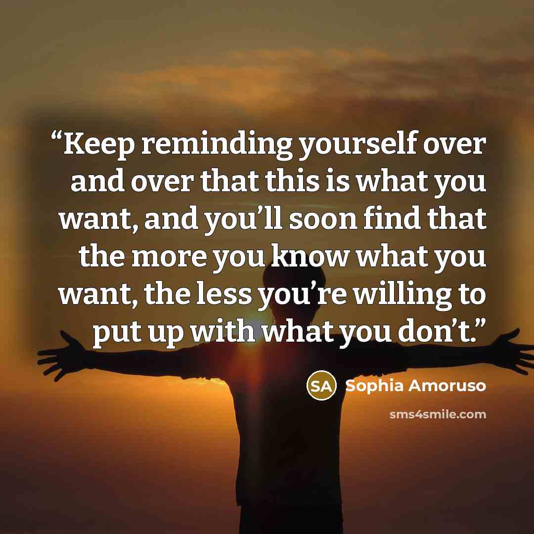 “Keep reminding yourself over and over that this is what you want, and you’ll soon find that the more you know what you want, the less you’re willing to put up with what you don’t.” quote by Sophia Amoruso