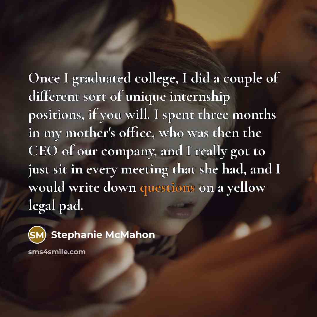 “Once I graduated college, I did a couple of different sort of unique internship positions, if you will. I spent three months in my mother's office, who was then the CEO of our company, and I really got to just sit in every meeting that she had, and I would write down questions on a yellow legal pad.” quote by Stephanie McMahon