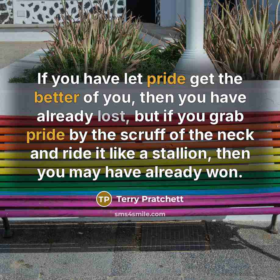 “If you have let pride get the better of you, then you have already lost, but if you grab pride by the scruff of the neck and ride it like a stallion, then you may have already won.” quote by Terry Pratchett