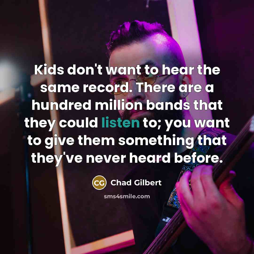 “Kids don't want to hear the same record. There are a hundred million bands that they could listen to; you want to give them something that they've never heard before.” quote by Chad Gilbert