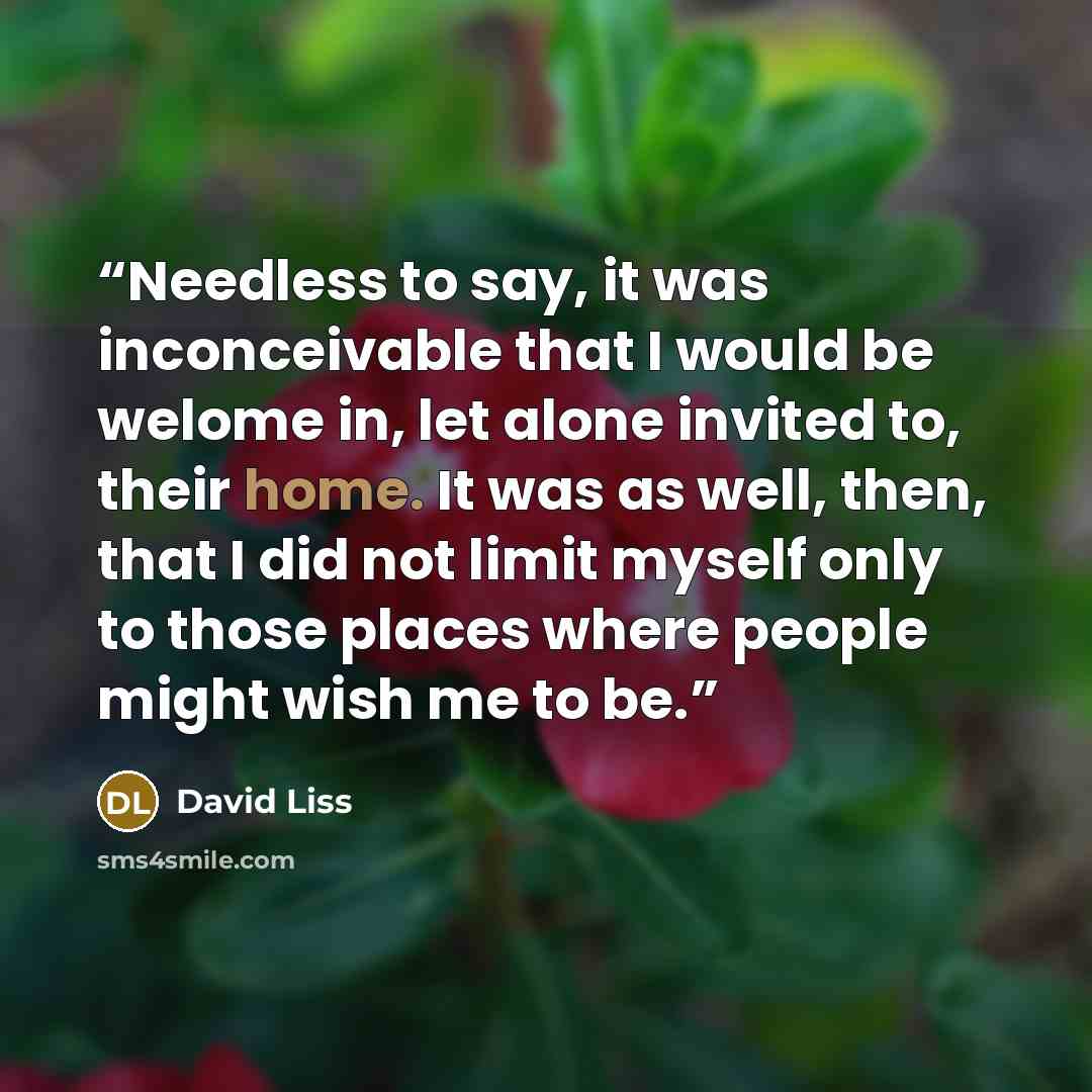 “Needless to say, it was inconceivable that I would be welome in, let alone invited to, their home. It was as well, then, that I did not limit myself only to those places where people might wish me to be.” quote by David Liss