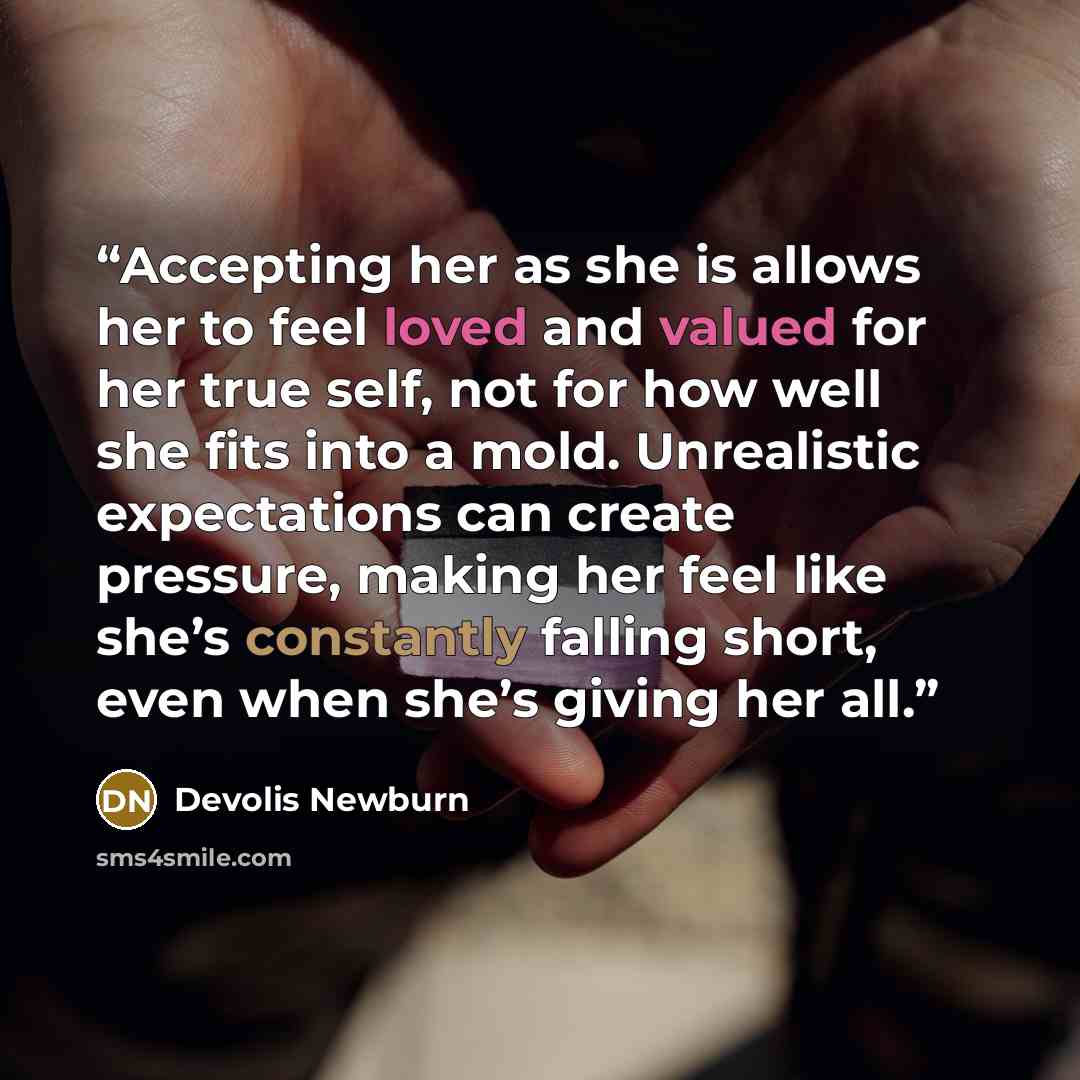 “Accepting her as she is allows her to feel loved and valued for her true self, not for how well she fits into a mold. Unrealistic expectations can create pressure, making her feel like she’s constantly falling short, even when she’s giving her all.” quote by Devolis Newburn