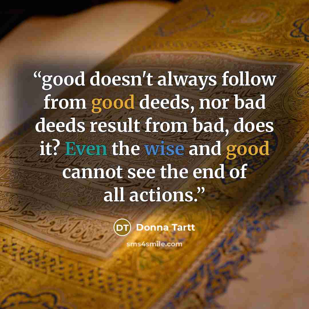 “good doesn't always follow from good deeds, nor bad deeds result from bad, does it? Even the wise and good cannot see the end of all actions.” quote by Donna Tartt