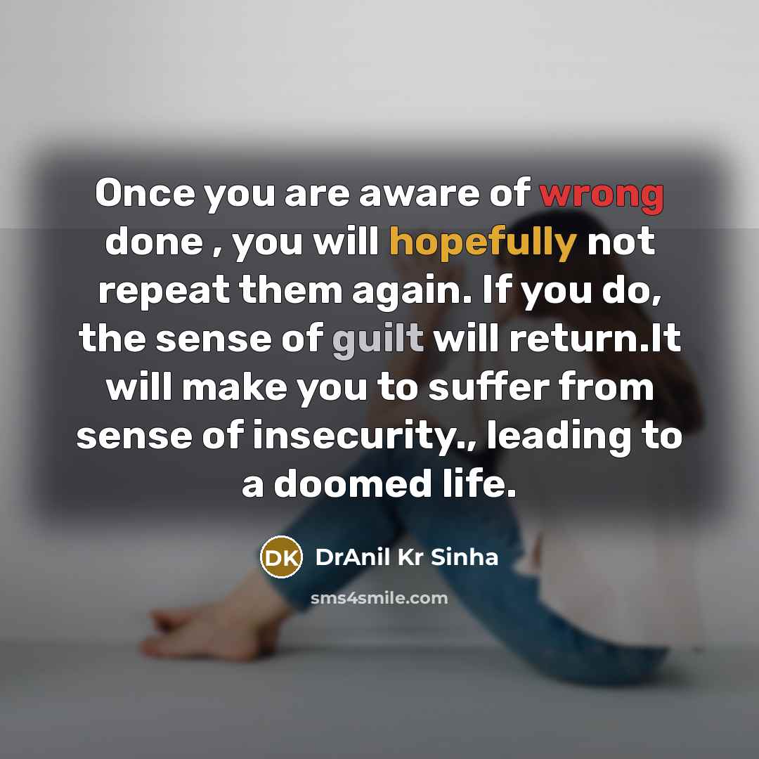 “Once you are aware of wrong done , you will hopefully not repeat them again. If you do, the sense of guilt will return.It will make you to suffer from sense of insecurity., leading to a doomed life.” quote by DrAnil Kr Sinha