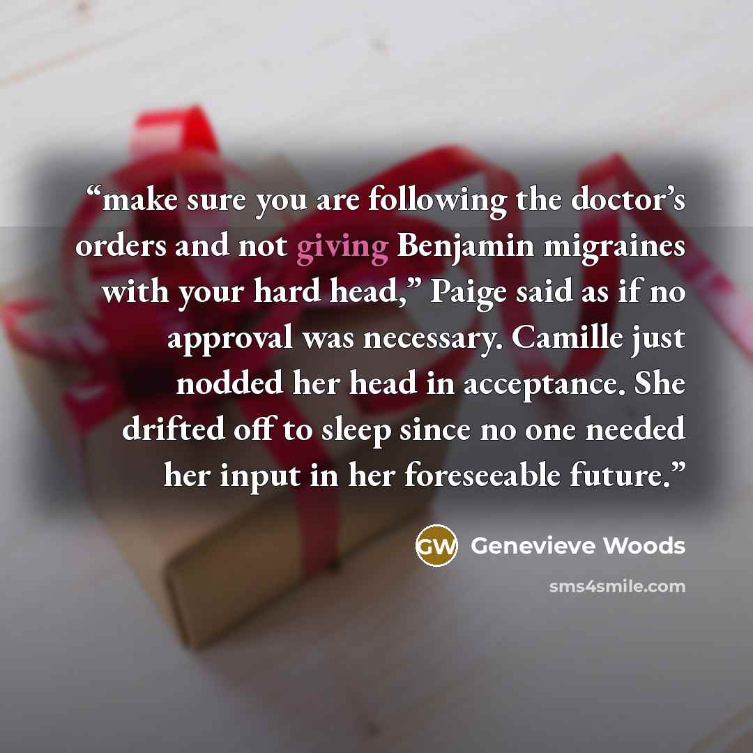 “make sure you are following the doctor’s orders and not giving Benjamin migraines with your hard head,” Paige said as if no approval was necessary. Camille just nodded her head in acceptance. She drifted off to sleep since no one needed her input in her foreseeable future.” quote by Genevieve Woods
