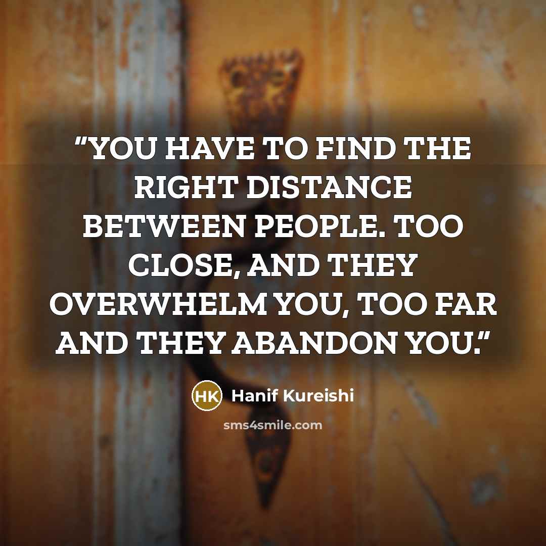 “YOU HAVE TO FIND THE RIGHT DISTANCE BETWEEN PEOPLE. TOO CLOSE, AND THEY OVERWHELM YOU, TOO FAR AND THEY ABANDON YOU.” quote by Hanif Kureishi
