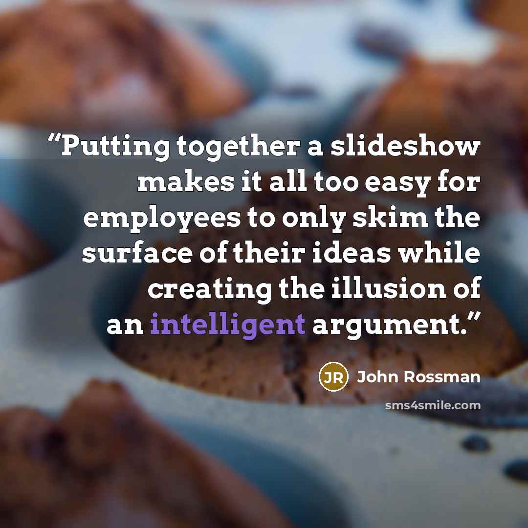 “Putting together a slideshow makes it all too easy for employees to only skim the surface of their ideas while creating the illusion of an intelligent argument.” quote by John Rossman