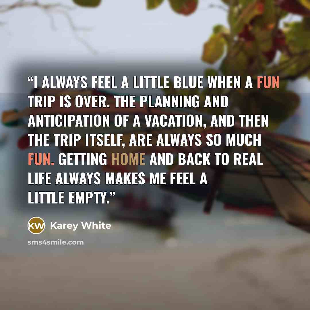 “I always feel a little blue when a fun trip is over. The planning and anticipation of a vacation, and then the trip itself, are always so much fun. Getting home and back to real life always makes me feel a little empty.” quote by Karey White