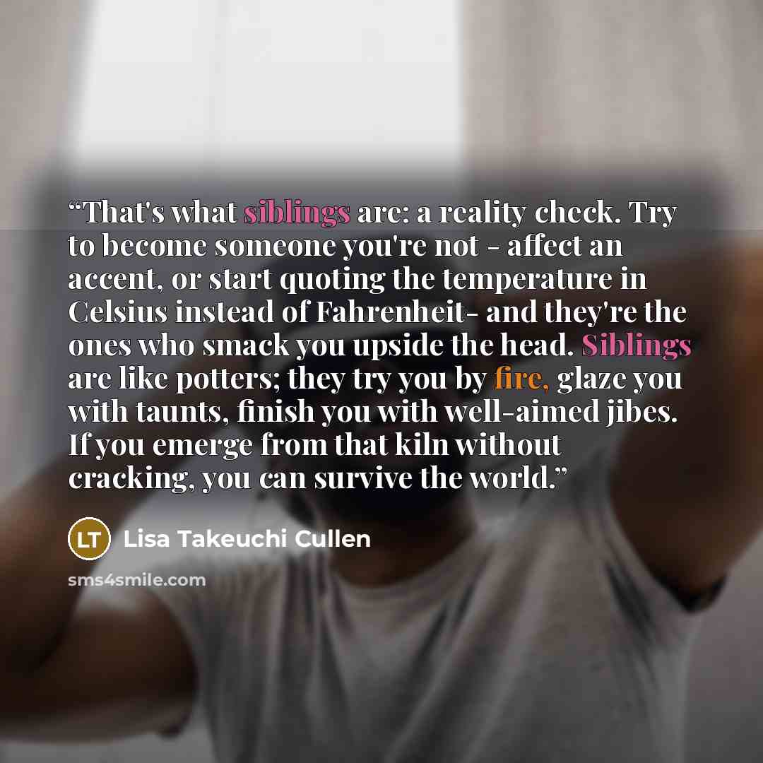 “That's what siblings are: a reality check. Try to become someone you're not - affect an accent, or start quoting the temperature in Celsius instead of Fahrenheit- and they're the ones who smack you upside the head. Siblings are like potters; they try you by fire, glaze you with taunts, finish you…” quote by Lisa Takeuchi Cullen
