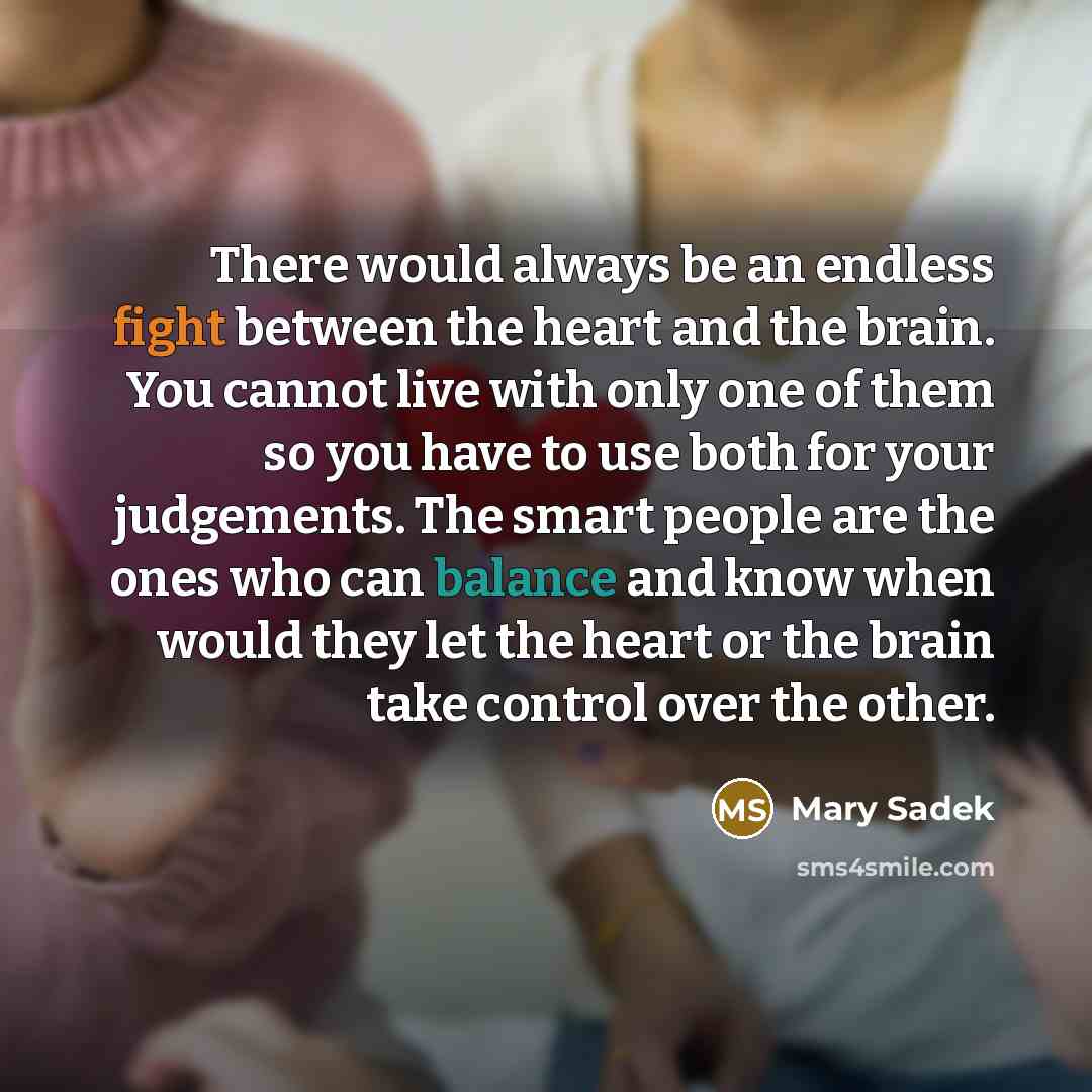 “There would always be an endless fight between the heart and the brain. You cannot live with only one of them so you have to use both for your judgements. The smart people are the ones who can balance and know when would they let the heart or the brain take control over the other.” quote by Mary Sadek