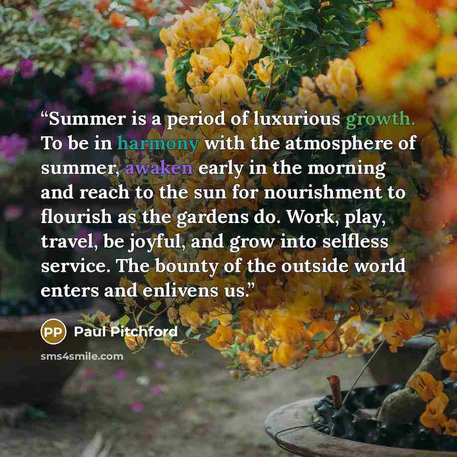“Summer is a period of luxurious growth. To be in harmony with the atmosphere of summer, awaken early in the morning and reach to the sun for nourishment to flourish as the gardens do. Work, play, travel, be joyful, and grow into selfless service. The bounty of the outside world enters and enlivens…” quote by Paul Pitchford