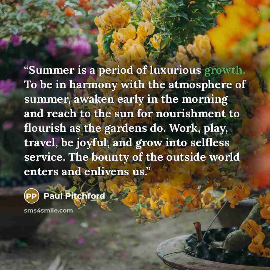 “Summer is a period of luxurious growth. To be in harmony with the atmosphere of summer, awaken early in the morning and reach to the sun for nourishment to flourish as the gardens do. Work, play, travel, be joyful, and grow into selfless service. The bounty of the outside world enters and enlivens…” quote by Paul Pitchford