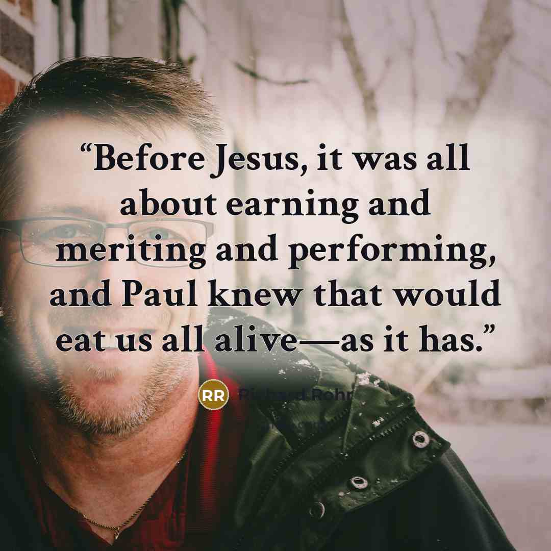 “Before Jesus, it was all about earning and meriting and performing, and Paul knew that would eat us all alive—as it has.” quote by Richard Rohr
