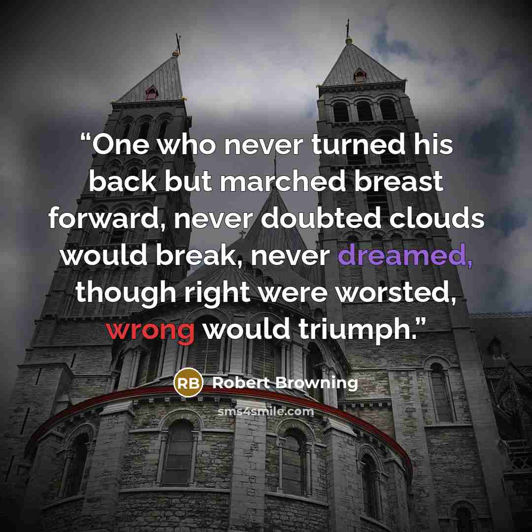 “One who never turned his back but marched breast forward, never doubted clouds would break, never dreamed, though right were worsted, wrong would triumph.” quote by Robert Browning