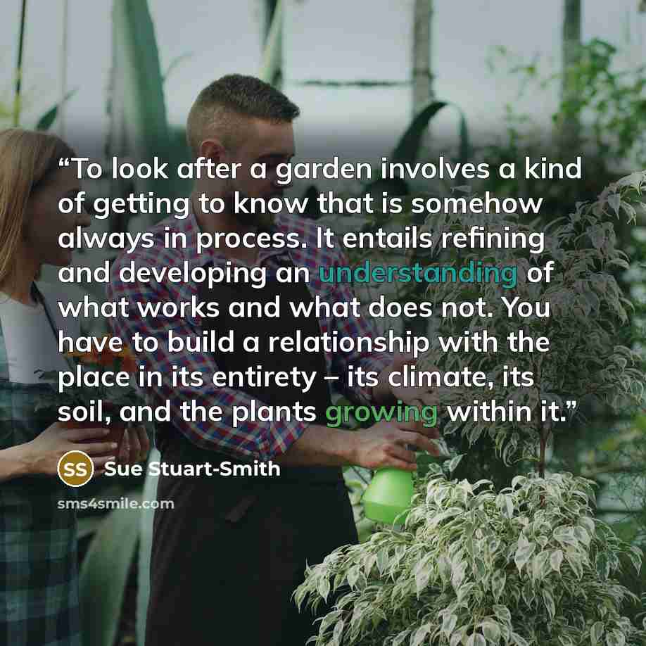 “To look after a garden involves a kind of getting to know that is somehow always in process. It entails refining and developing an understanding of what works and what does not. You have to build a relationship with the place in its entirety – its climate, its soil, and the plants growing within it.” quote by Sue Stuart-Smith