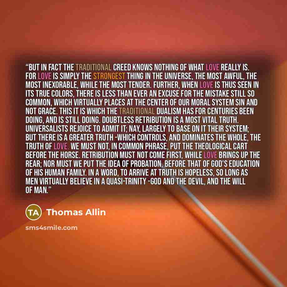 “But in fact the traditional creed knows nothing of what love really is. For love is simply the strongest thing in the universe, the most awful, the most inexorable, while the most tender. Further, when love is thus seen in its true colors, there is less than ever an excuse for the mistake still so…” quote by Thomas Allin