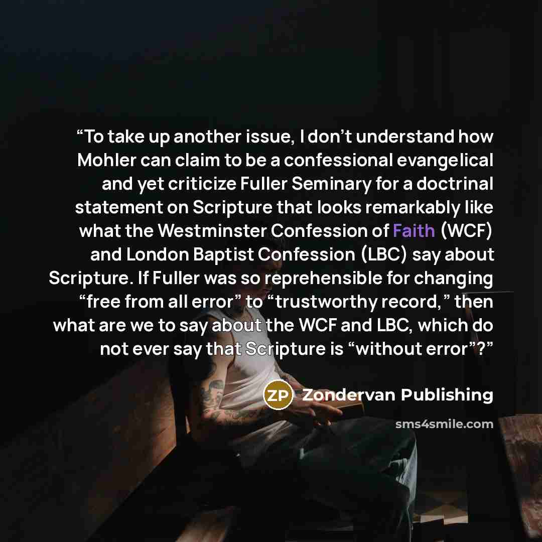 “To take up another issue, I don’t understand how Mohler can claim to be a confessional evangelical and yet criticize Fuller Seminary for a doctrinal statement on Scripture that looks remarkably like what the Westminster Confession of Faith (WCF) and London Baptist Confession (LBC) say about…” quote by Zondervan Publishing