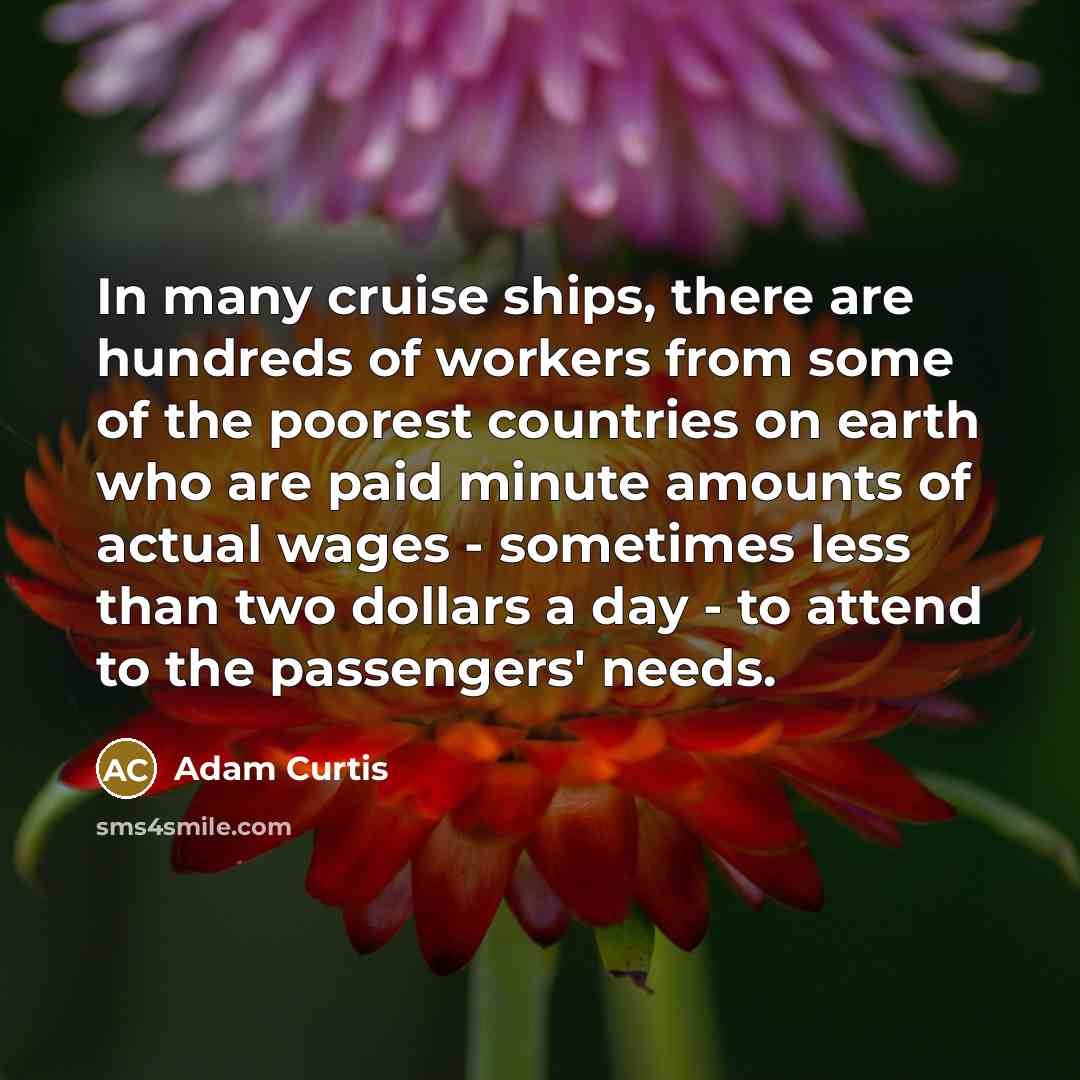 “In many cruise ships, there are hundreds of workers from some of the poorest countries on earth who are paid minute amounts of actual wages - sometimes less than two dollars a day - to attend to the passengers' needs.” quote by Adam Curtis