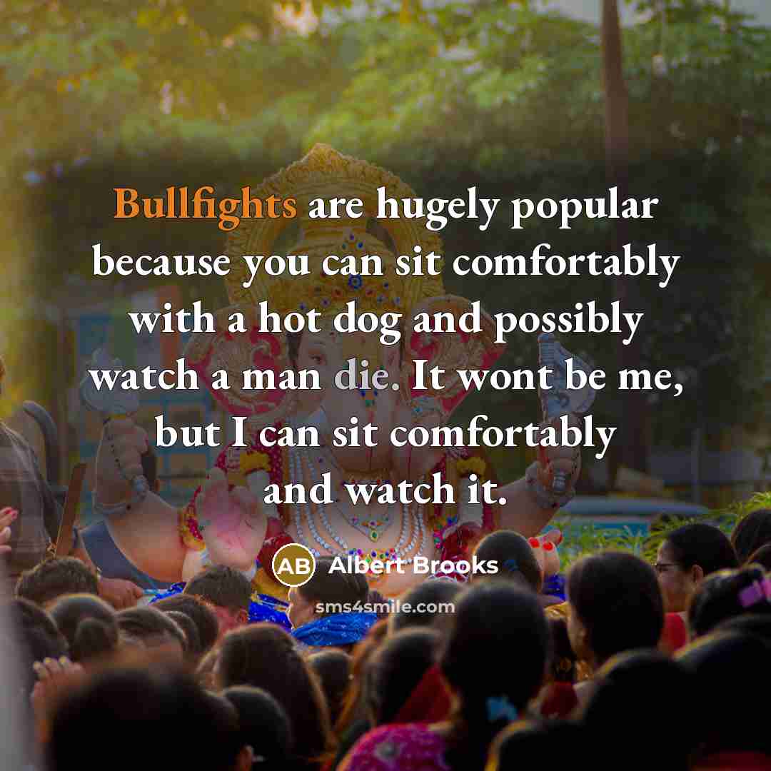 “Bullfights are hugely popular because you can sit comfortably with a hot dog and possibly watch a man die. It wont be me, but I can sit comfortably and watch it.” quote by Albert Brooks