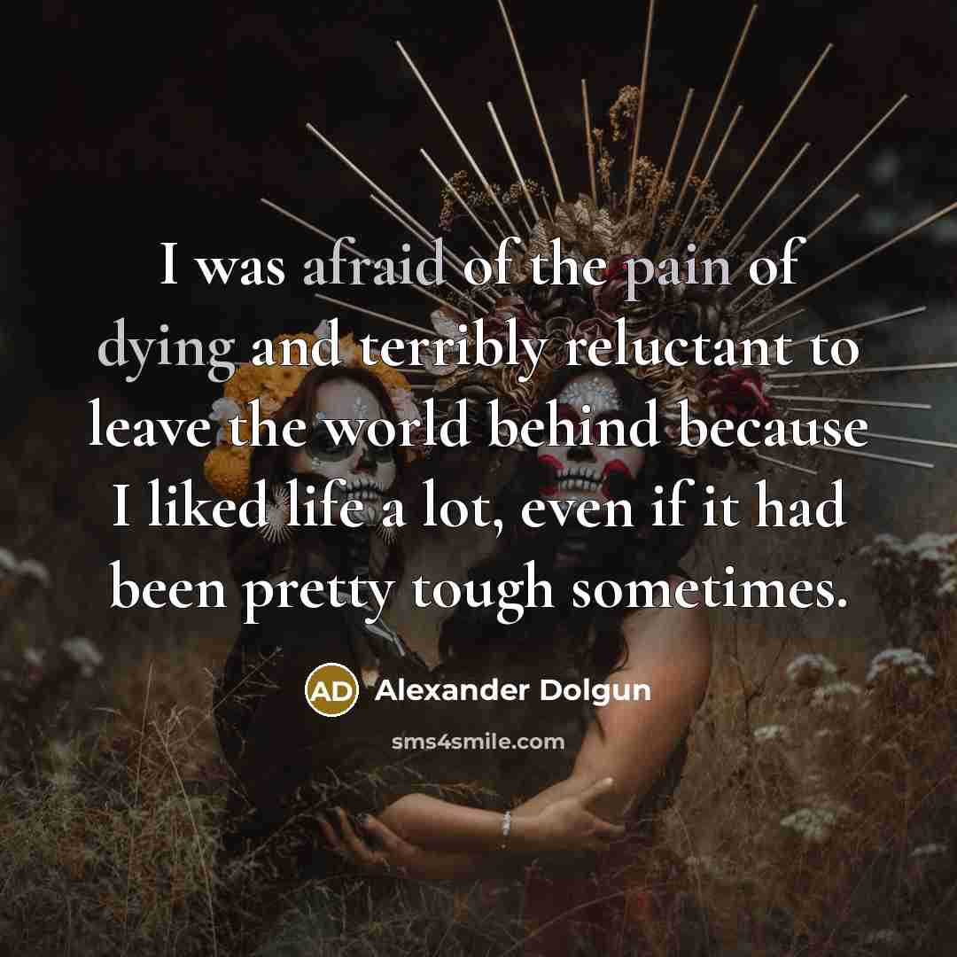 “I was afraid of the pain of dying and terribly reluctant to leave the world behind because I liked life a lot, even if it had been pretty tough sometimes.” quote by Alexander Dolgun