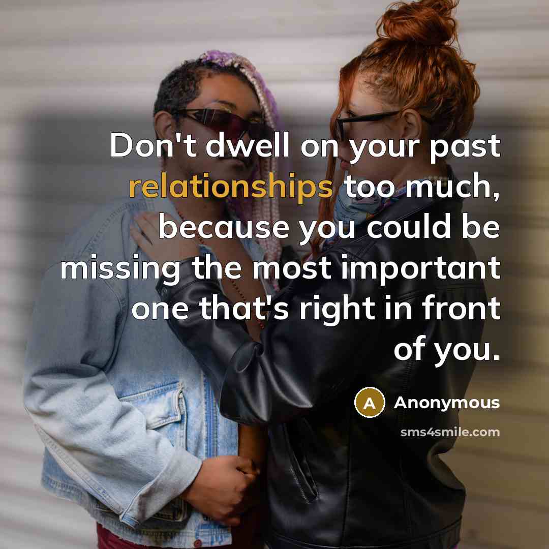“Don't dwell on your past relationships too much, because you could be missing the most important one that's right in front of you.” quote by Anonymous