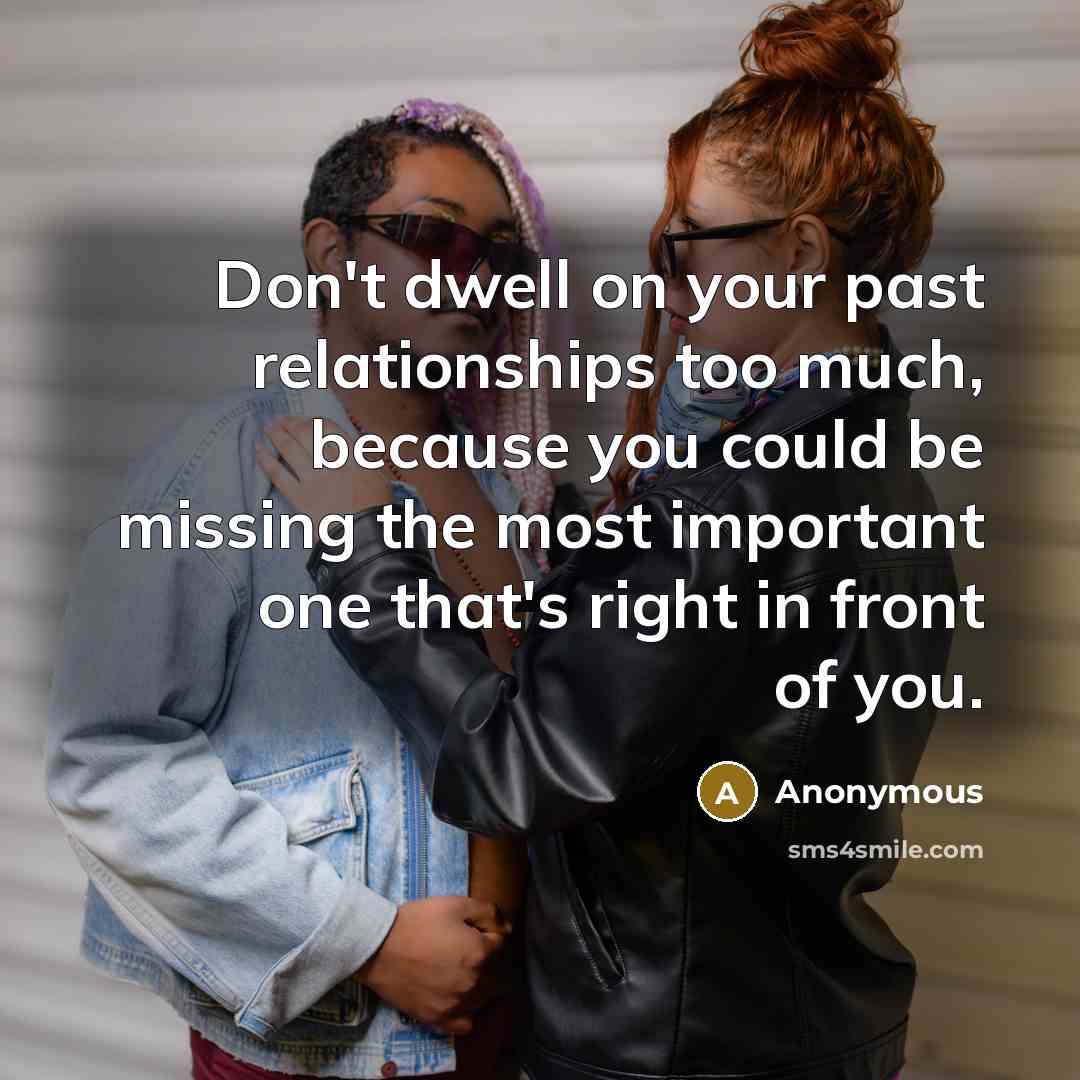 “Don't dwell on your past relationships too much, because you could be missing the most important one that's right in front of you.” quote by Anonymous