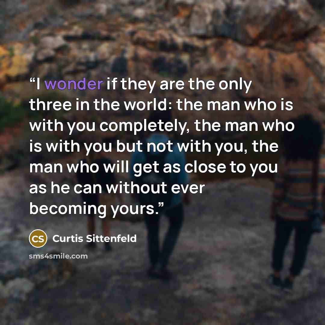 “I wonder if they are the only three in the world: the man who is with you completely, the man who is with you but not with you, the man who will get as close to you as he can without ever becoming yours.” quote by Curtis Sittenfeld