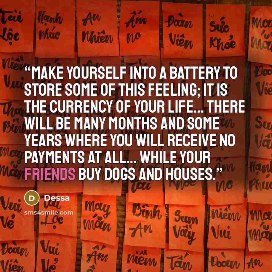 “Make yourself into a battery to store some of this feeling; it is the currency of your life... There will be many months and some years where you will receive no payments at all... while your friends buy dogs and houses.” quote by Dessa