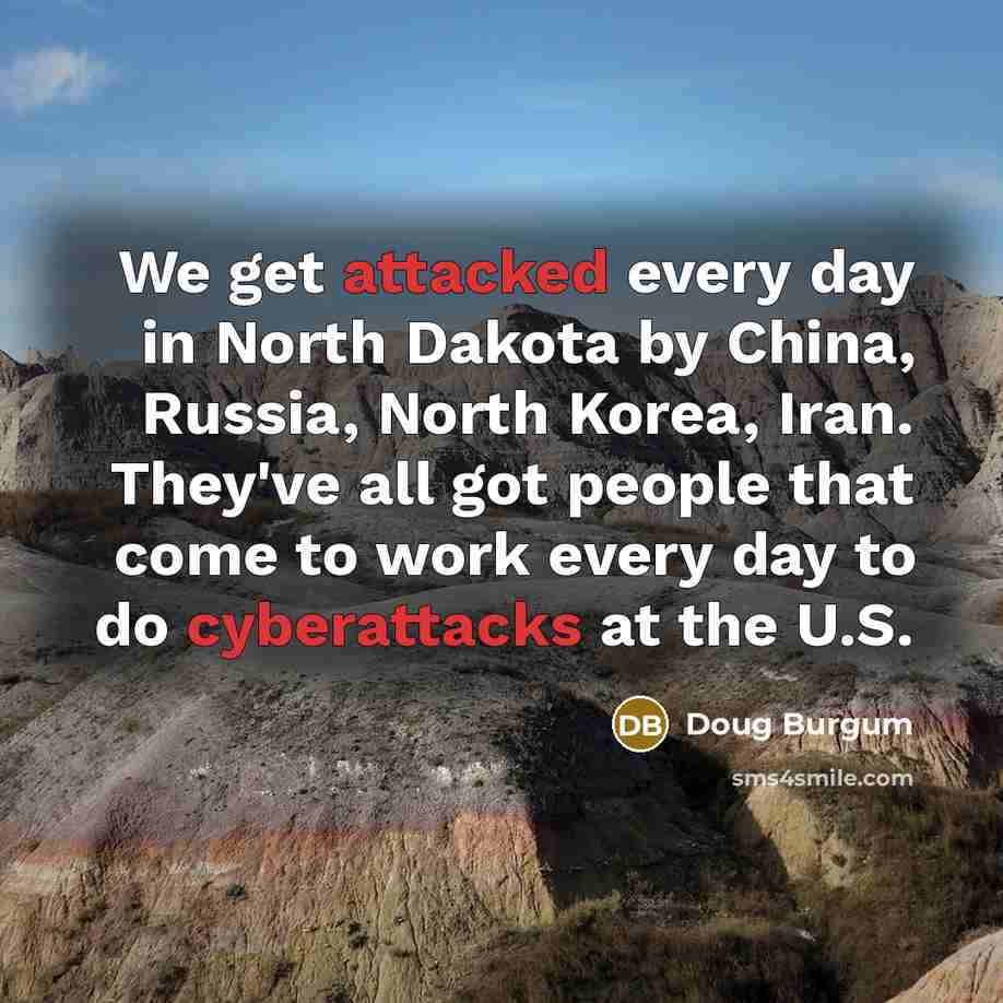 “We get attacked every day in North Dakota by China, Russia, North Korea, Iran. They've all got people that come to work every day to do cyberattacks at the U.S.” quote by Doug Burgum