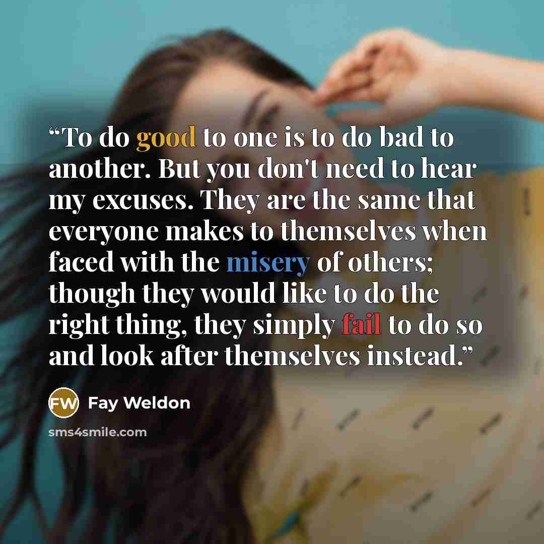 “To do good to one is to do bad to another. But you don't need to hear my excuses. They are the same that everyone makes to themselves when faced with the misery of others; though they would like to do the right thing, they simply fail to do so and look after themselves instead.” quote by Fay Weldon