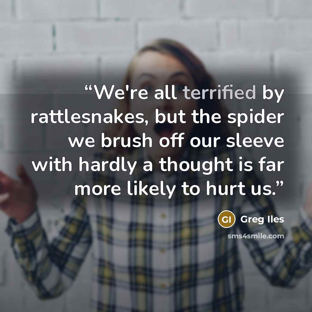 “We're all terrified by rattlesnakes, but the spider we brush off our sleeve with hardly a thought is far more likely to hurt us.” quote by Greg Iles