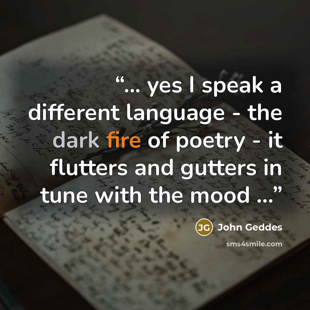 “... yes I speak a different language - the dark fire of poetry - it flutters and gutters in tune with the mood ...” quote by John Geddes