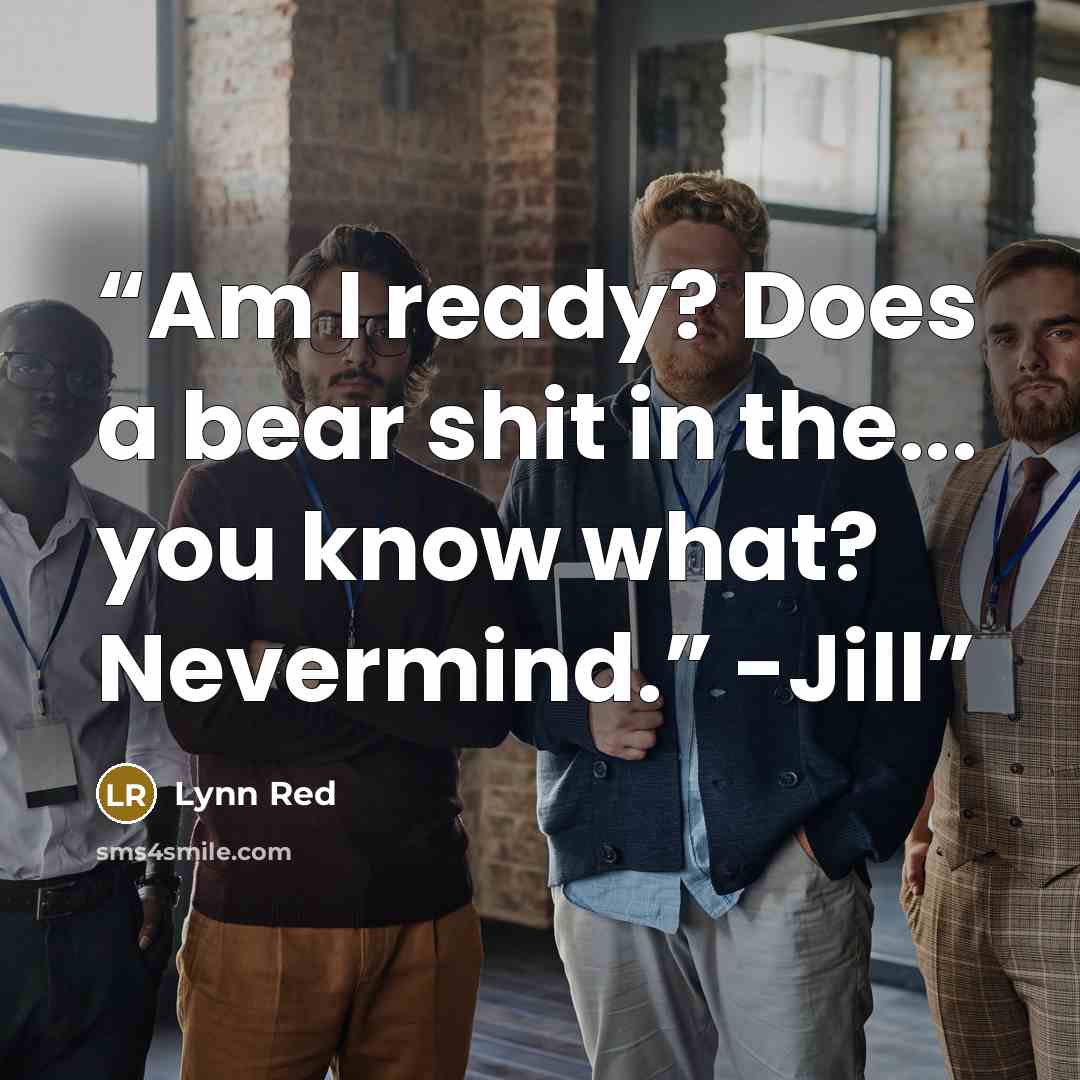 “Am I ready? Does a bear shit in the... you know what? Nevermind.” -Jill” quote by Lynn Red