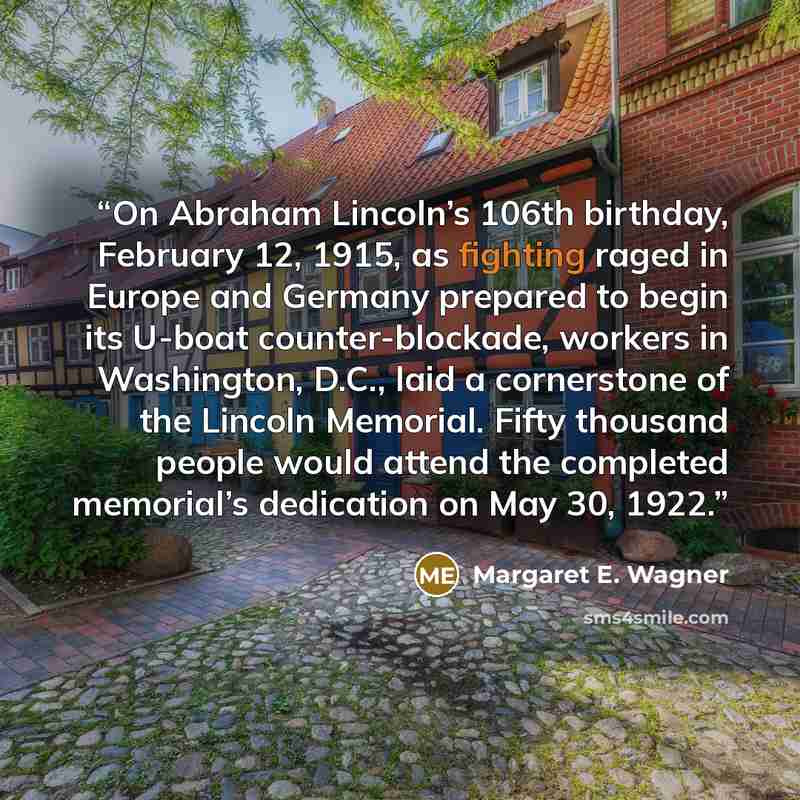 “On Abraham Lincoln’s 106th birthday, February 12, 1915, as fighting raged in Europe and Germany prepared to begin its U-boat counter-blockade, workers in Washington, D.C., laid a cornerstone of the Lincoln Memorial. Fifty thousand people would attend the completed memorial’s dedication on May 30…” quote by Margaret E. Wagner