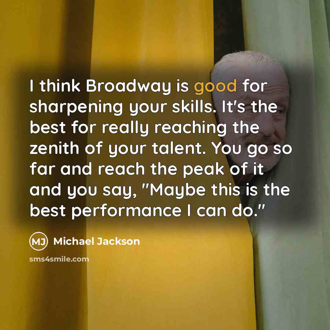 “I think Broadway is good for sharpening your skills. It's the best for really reaching the zenith of your talent. You go so far and reach the peak of it and you say, "Maybe this is the best performance I can do."” quote by Michael Jackson