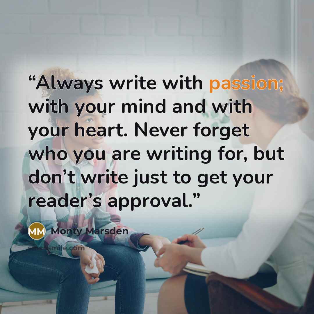 “Always write with passion; with your mind and with your heart. Never forget who you are writing for, but don’t write just to get your reader’s approval.” quote by Monty Marsden