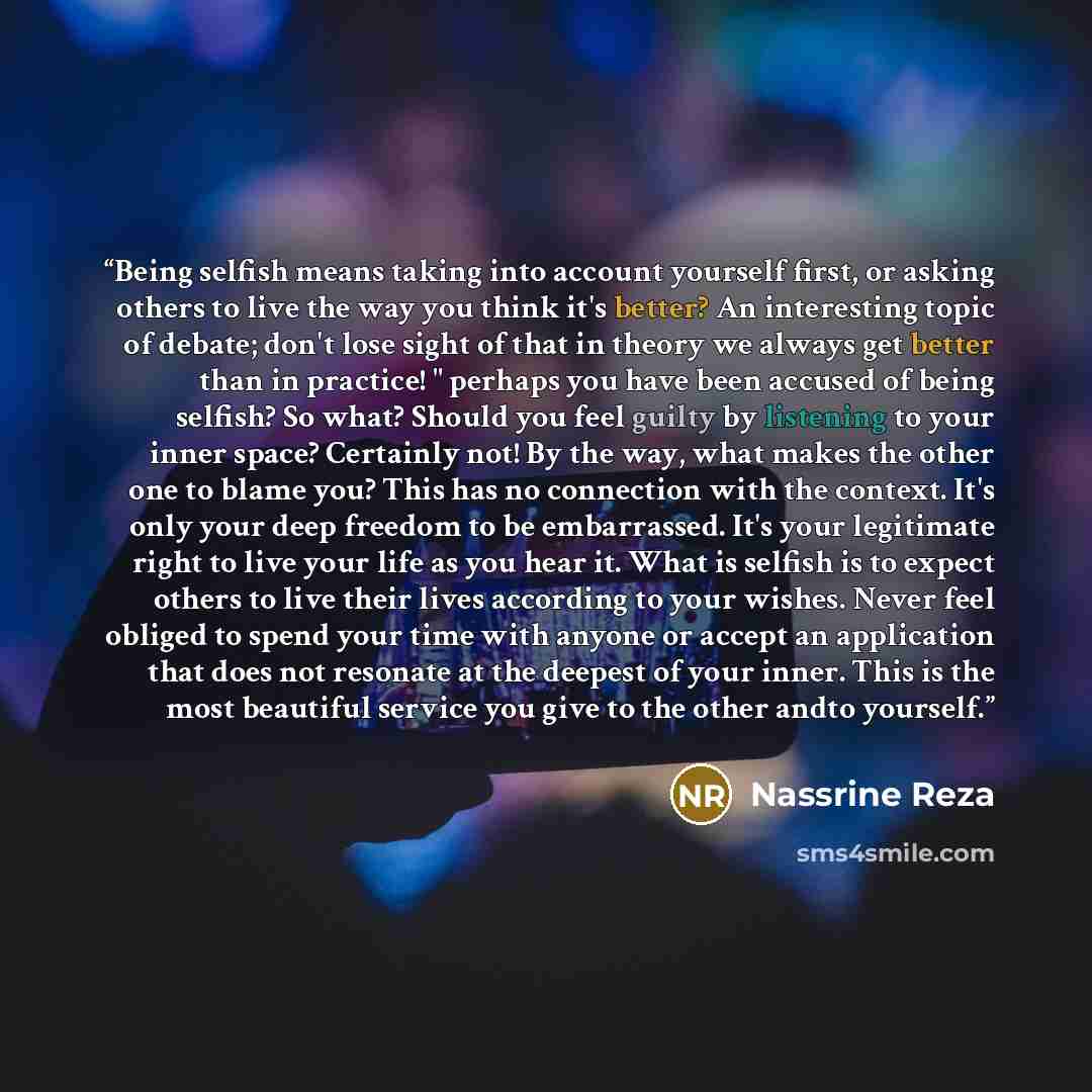 “Being selfish means taking into account yourself first, or asking others to live the way you think it's better? An interesting topic of debate; don't lose sight of that in theory we always get better than in practice! " perhaps you have been accused of being selfish? So what? Should you feel…” quote by Nassrine Reza