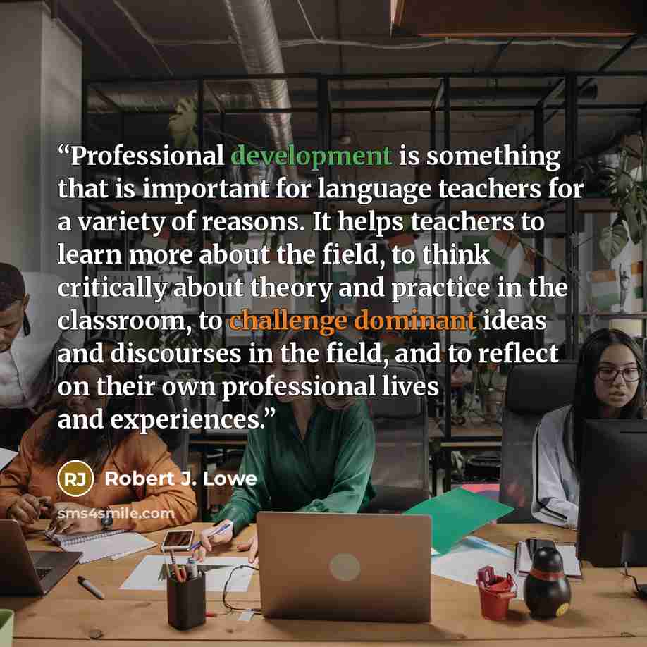 “Professional development is something that is important for language teachers for a variety of reasons. It helps teachers to learn more about the field, to think critically about theory and practice in the classroom, to challenge dominant ideas and discourses in the field, and to reflect on their…” quote by Robert J. Lowe