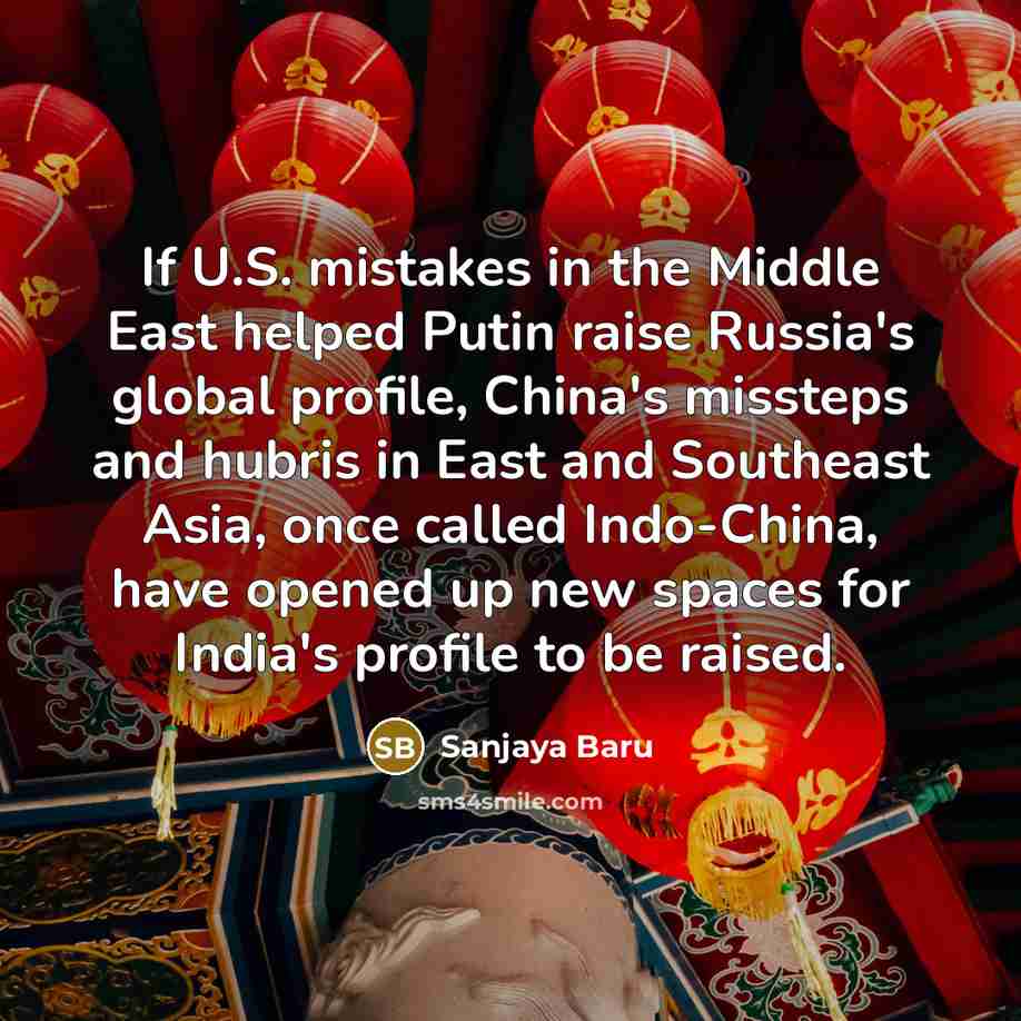 “If U.S. mistakes in the Middle East helped Putin raise Russia's global profile, China's missteps and hubris in East and Southeast Asia, once called Indo-China, have opened up new spaces for India's profile to be raised.” quote by Sanjaya Baru
