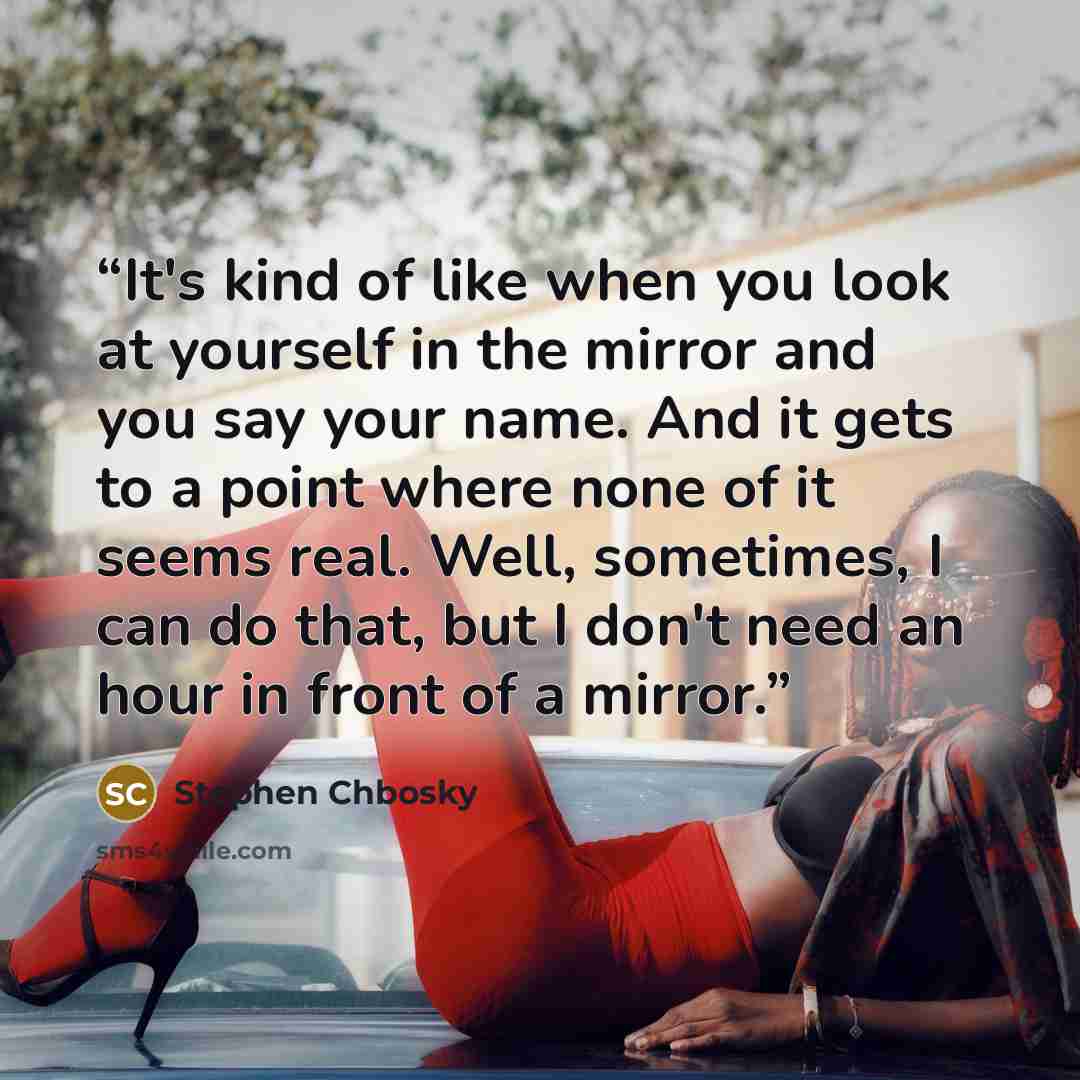 “It's kind of like when you look at yourself in the mirror and you say your name. And it gets to a point where none of it seems real. Well, sometimes, I can do that, but I don't need an hour in front of a mirror.” quote by Stephen Chbosky