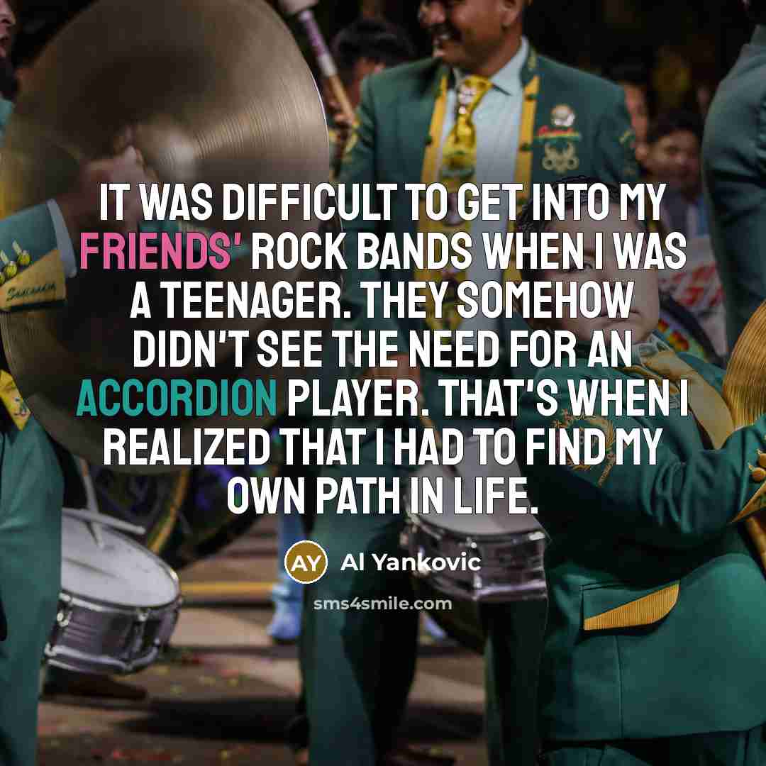 “It was difficult to get into my friends' rock bands when I was a teenager. They somehow didn't see the need for an accordion player. That's when I realized that I had to find my own path in life.” quote by Al Yankovic