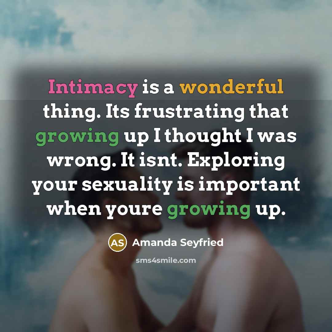 “Intimacy is a wonderful thing. Its frustrating that growing up I thought I was wrong. It isnt. Exploring your sexuality is important when youre growing up.” quote by Amanda Seyfried