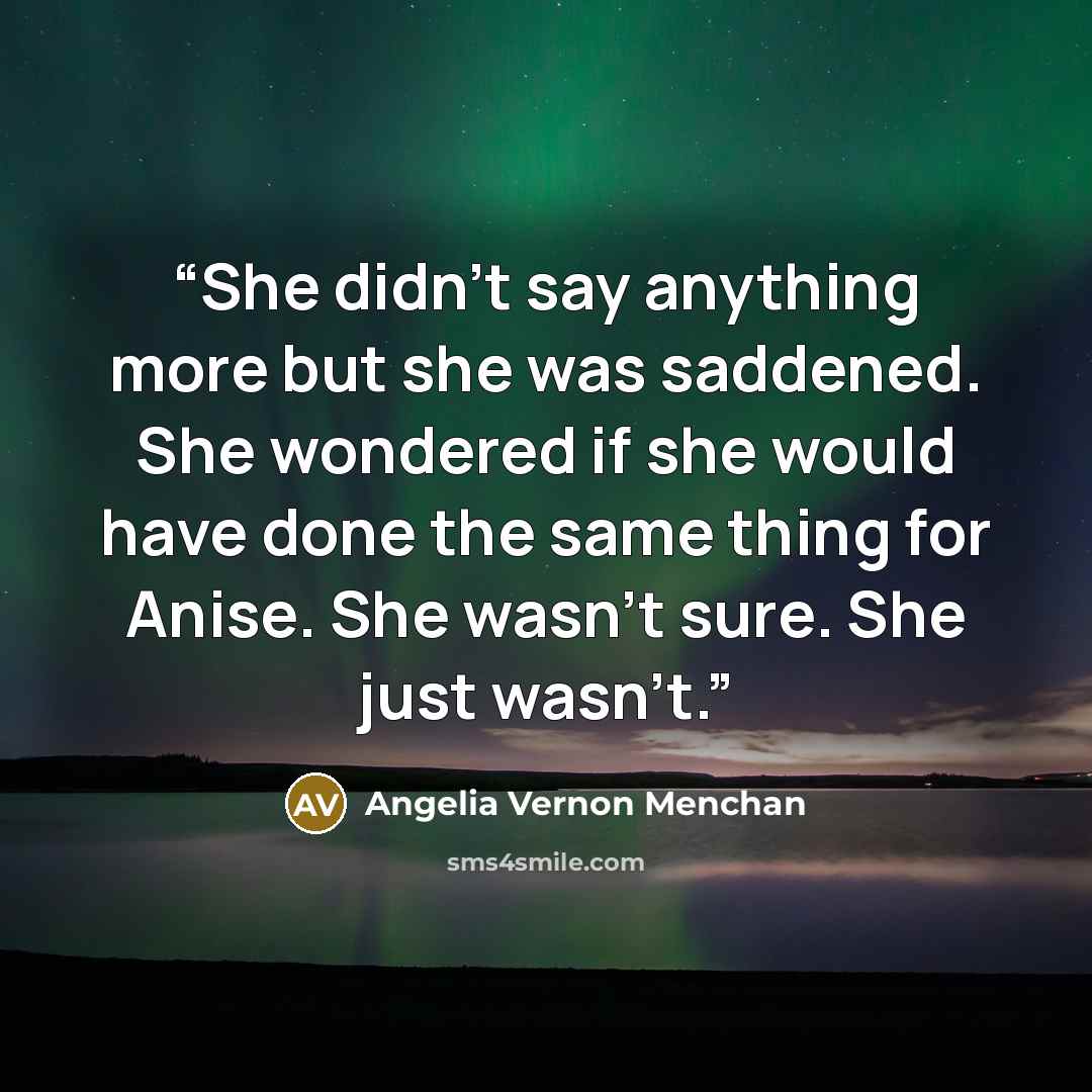 “She didn't say anything more but she was saddened. She wondered if she would have done the same thing for Anise. She wasn't sure. She just wasn't.” quote by Angelia Vernon Menchan